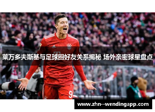 莱万多夫斯基与足球圈好友关系揭秘 场外亲密球星盘点 莱万多夫斯基与足球圈好友关系揭秘 场外亲密球星盘点