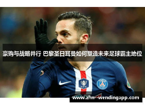 豪购与战略并行 巴黎圣日耳曼如何塑造未来足球霸主地位