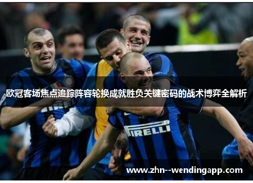 欧冠客场焦点追踪阵容轮换成就胜负关键密码的战术博弈全解析 欧冠客场焦点追踪阵容轮换成就胜负关键密码的战术博弈全解析