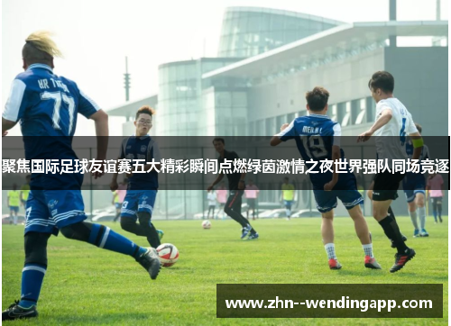 聚焦国际足球友谊赛五大精彩瞬间点燃绿茵激情之夜世界强队同场竞逐