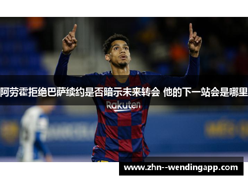 阿劳霍拒绝巴萨续约是否暗示未来转会 他的下一站会是哪里