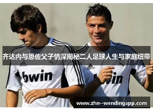 齐达内与恩佐父子情深揭秘二人足球人生与家庭纽带