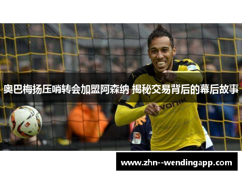 奥巴梅扬压哨转会加盟阿森纳 揭秘交易背后的幕后故事