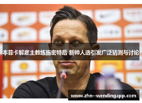 本菲卡解雇主教练施密特后 新帅人选引发广泛猜测与讨论