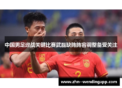 中国男足迎战关键比赛武磊缺阵阵容调整备受关注